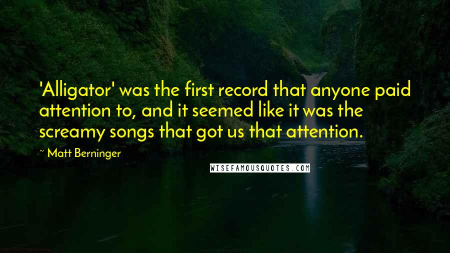 Matt Berninger Quotes: 'Alligator' was the first record that anyone paid attention to, and it seemed like it was the screamy songs that got us that attention.