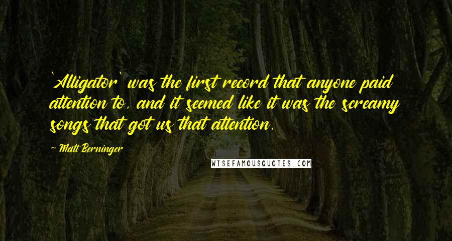 Matt Berninger Quotes: 'Alligator' was the first record that anyone paid attention to, and it seemed like it was the screamy songs that got us that attention.