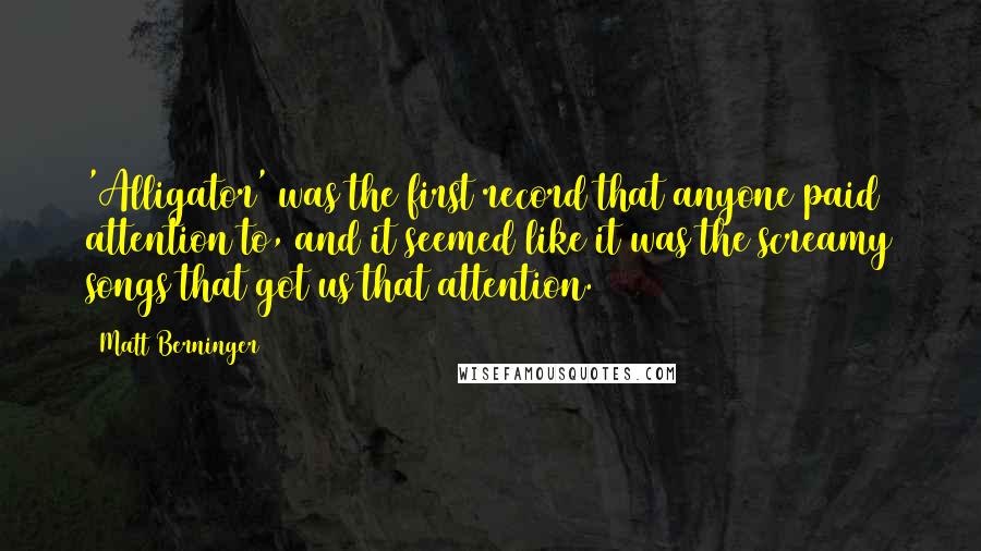 Matt Berninger Quotes: 'Alligator' was the first record that anyone paid attention to, and it seemed like it was the screamy songs that got us that attention.