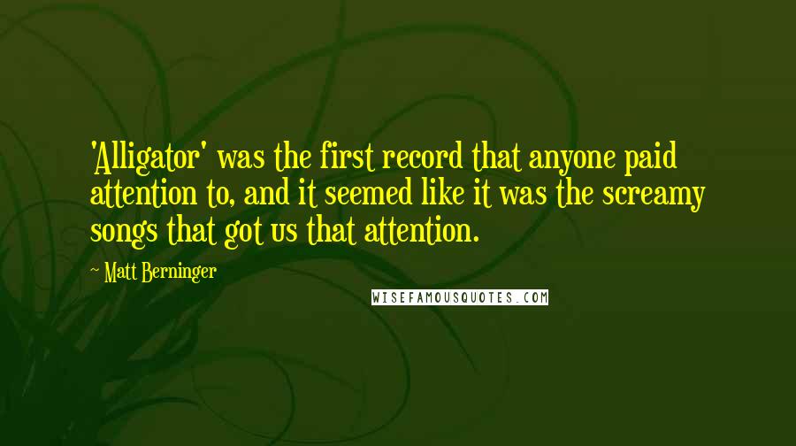 Matt Berninger Quotes: 'Alligator' was the first record that anyone paid attention to, and it seemed like it was the screamy songs that got us that attention.