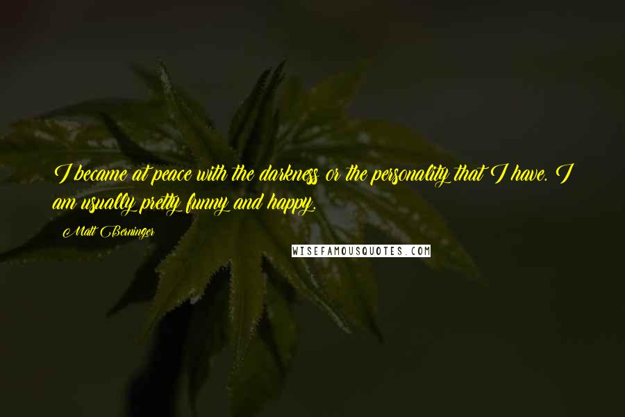 Matt Berninger Quotes: I became at peace with the darkness or the personality that I have. I am usually pretty funny and happy.