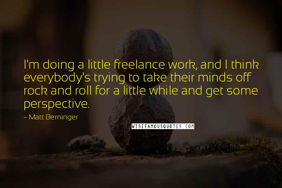 Matt Berninger Quotes: I'm doing a little freelance work, and I think everybody's trying to take their minds off rock and roll for a little while and get some perspective.