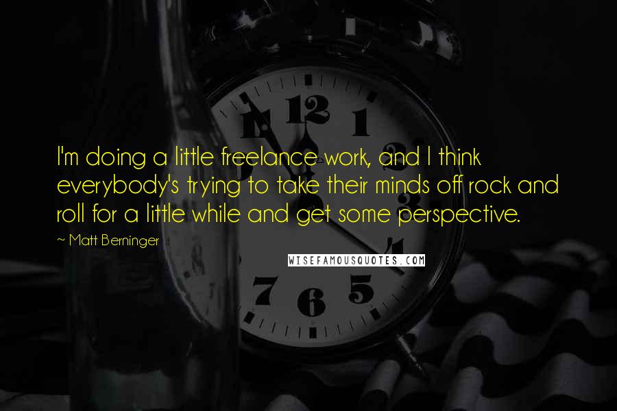 Matt Berninger Quotes: I'm doing a little freelance work, and I think everybody's trying to take their minds off rock and roll for a little while and get some perspective.