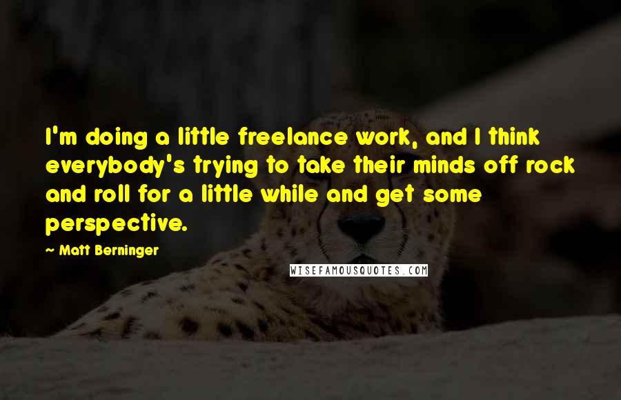 Matt Berninger Quotes: I'm doing a little freelance work, and I think everybody's trying to take their minds off rock and roll for a little while and get some perspective.
