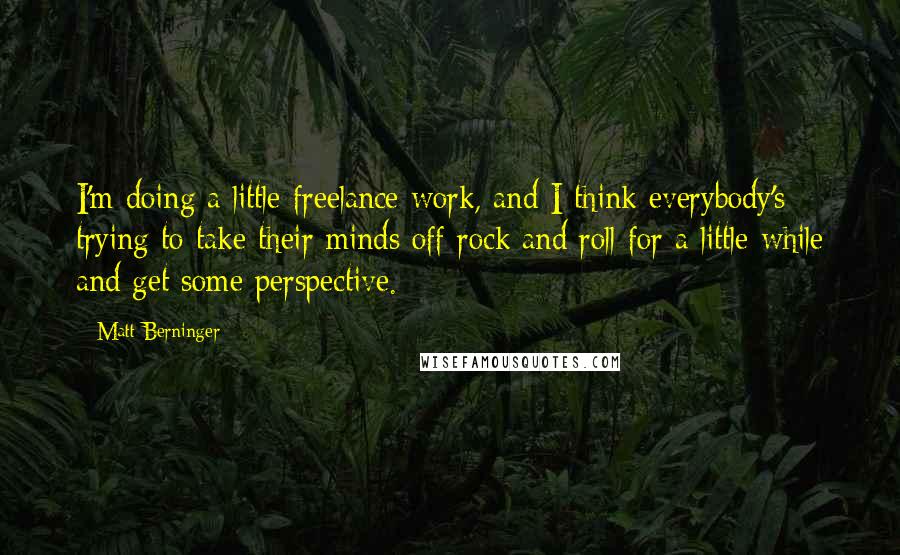 Matt Berninger Quotes: I'm doing a little freelance work, and I think everybody's trying to take their minds off rock and roll for a little while and get some perspective.