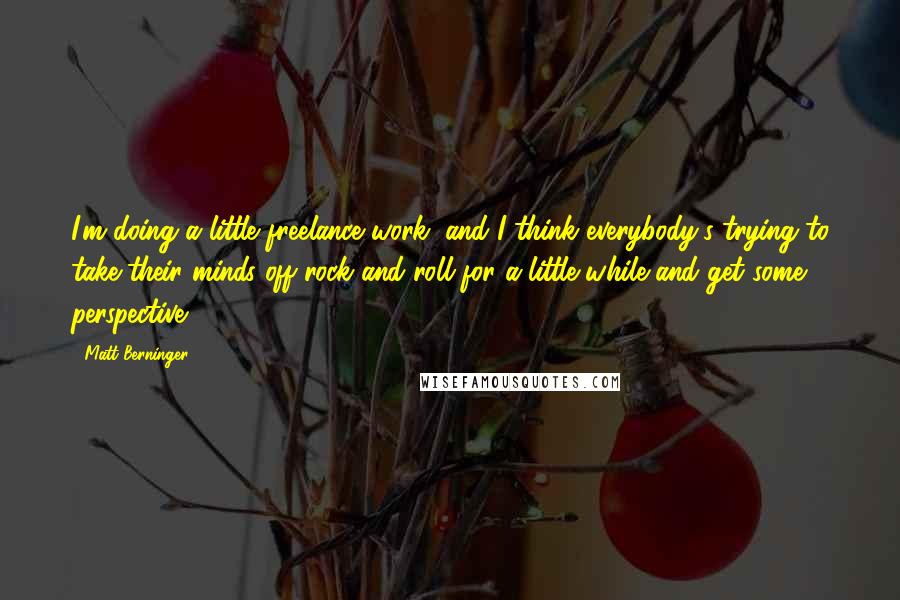 Matt Berninger Quotes: I'm doing a little freelance work, and I think everybody's trying to take their minds off rock and roll for a little while and get some perspective.