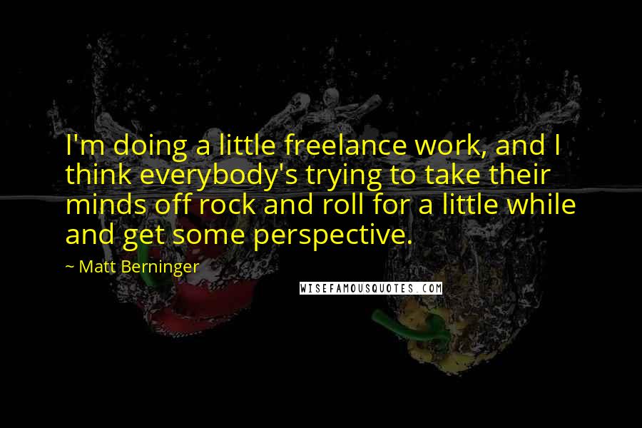 Matt Berninger Quotes: I'm doing a little freelance work, and I think everybody's trying to take their minds off rock and roll for a little while and get some perspective.