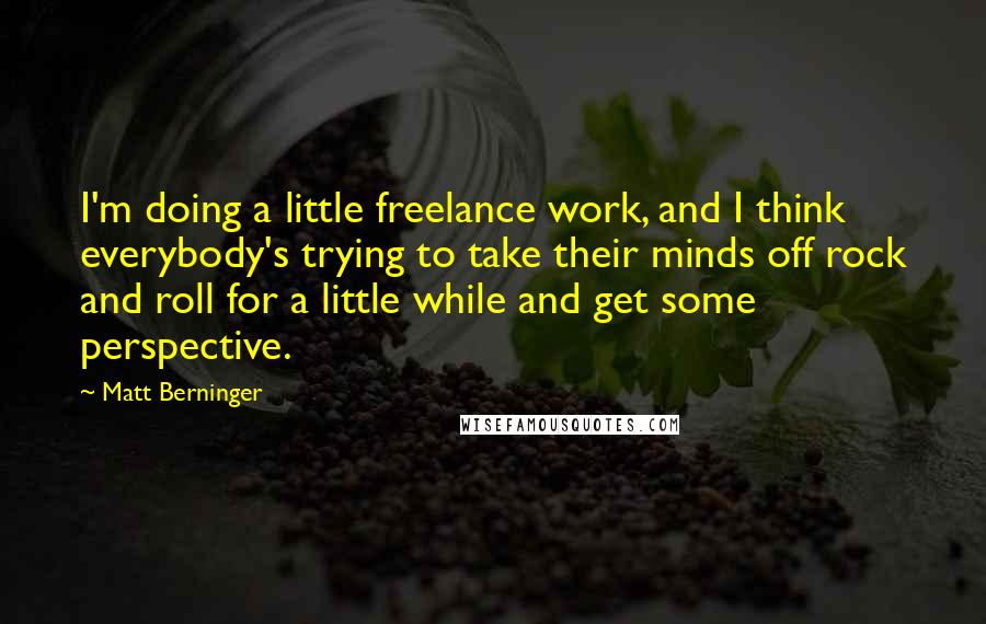 Matt Berninger Quotes: I'm doing a little freelance work, and I think everybody's trying to take their minds off rock and roll for a little while and get some perspective.