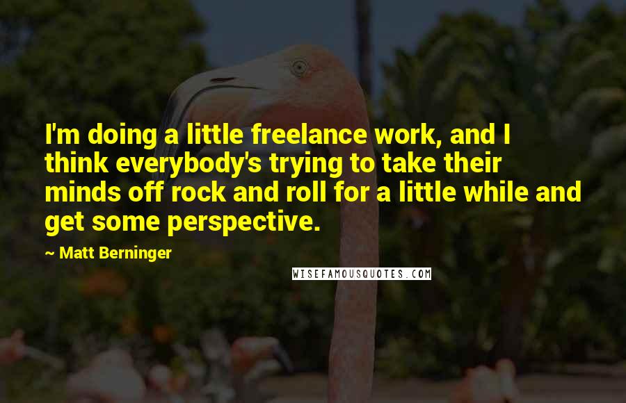 Matt Berninger Quotes: I'm doing a little freelance work, and I think everybody's trying to take their minds off rock and roll for a little while and get some perspective.