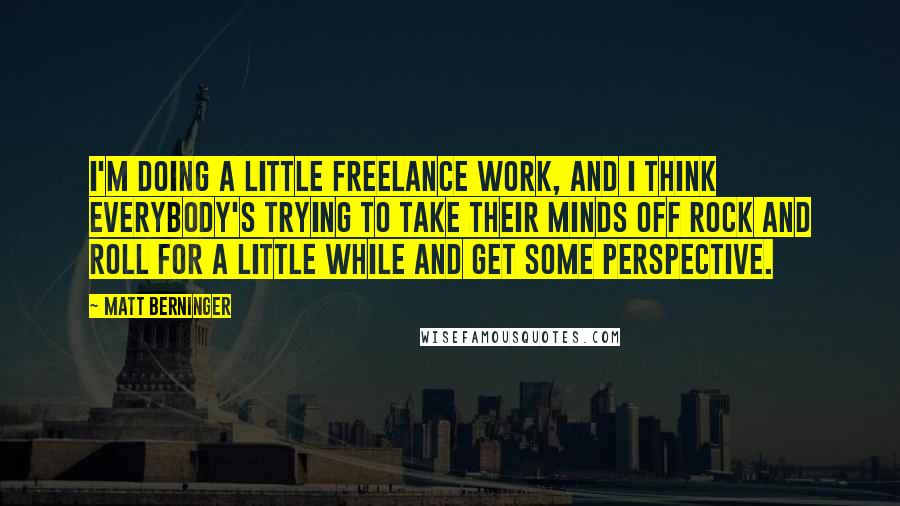 Matt Berninger Quotes: I'm doing a little freelance work, and I think everybody's trying to take their minds off rock and roll for a little while and get some perspective.