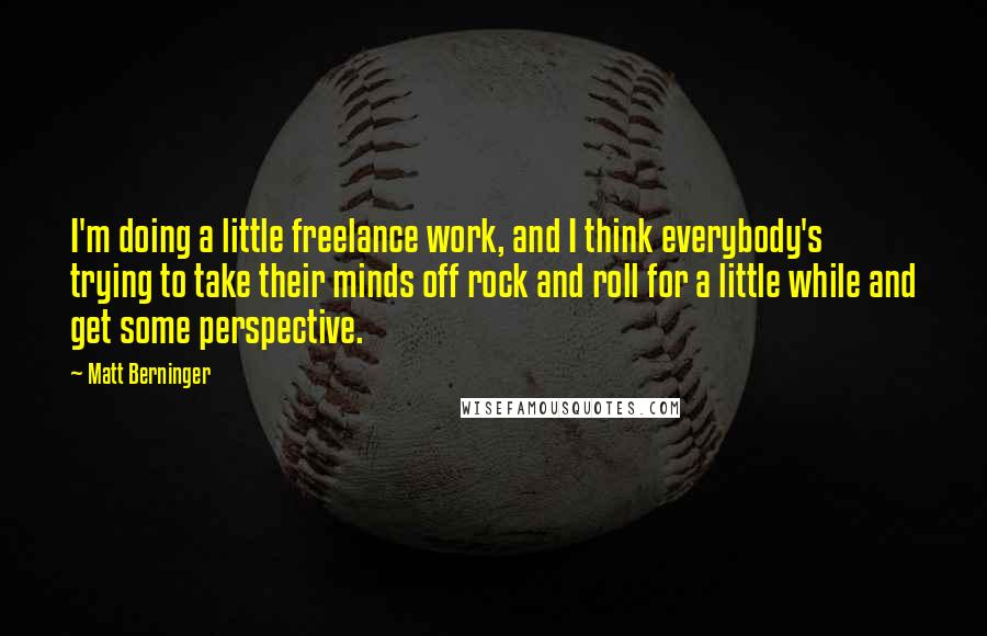 Matt Berninger Quotes: I'm doing a little freelance work, and I think everybody's trying to take their minds off rock and roll for a little while and get some perspective.