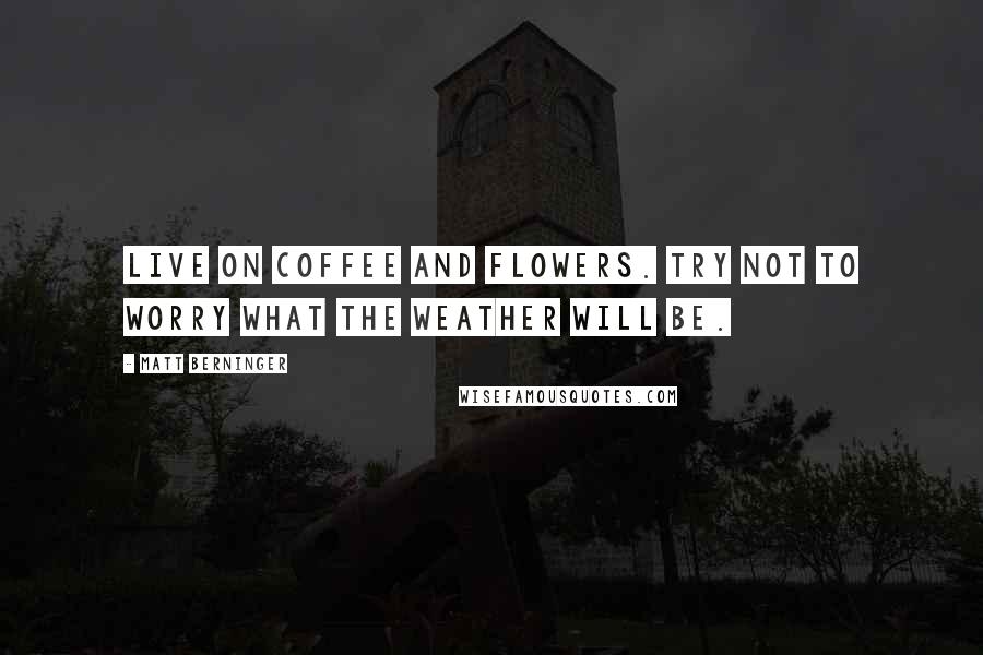 Matt Berninger Quotes: Live on coffee and flowers. Try not to worry what the weather will be.