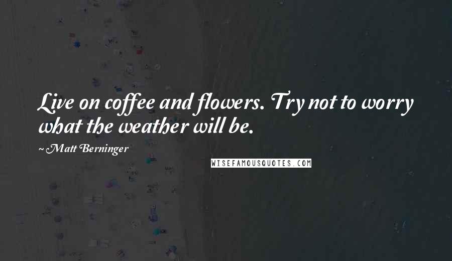 Matt Berninger Quotes: Live on coffee and flowers. Try not to worry what the weather will be.