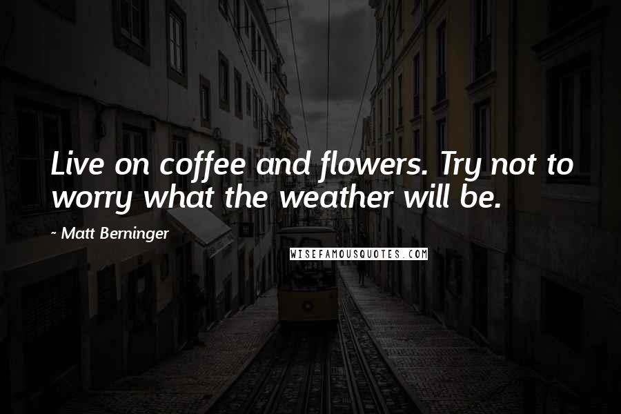 Matt Berninger Quotes: Live on coffee and flowers. Try not to worry what the weather will be.