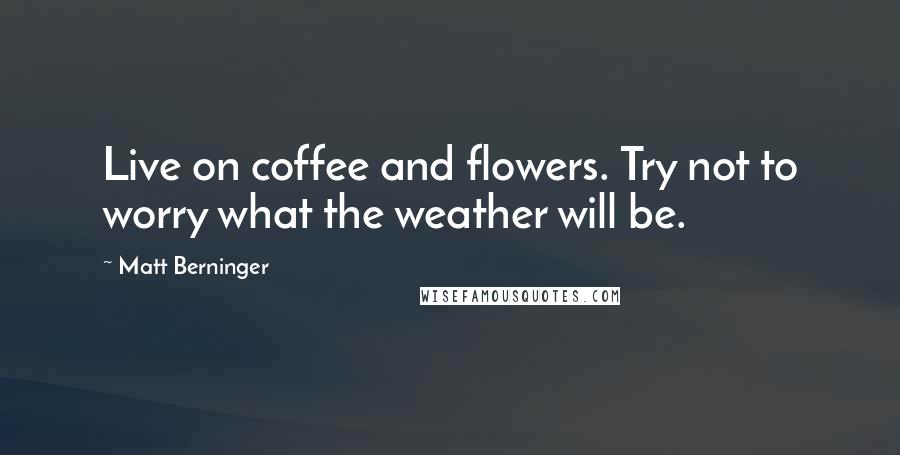 Matt Berninger Quotes: Live on coffee and flowers. Try not to worry what the weather will be.