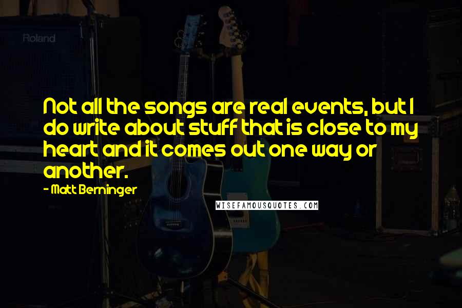 Matt Berninger Quotes: Not all the songs are real events, but I do write about stuff that is close to my heart and it comes out one way or another.