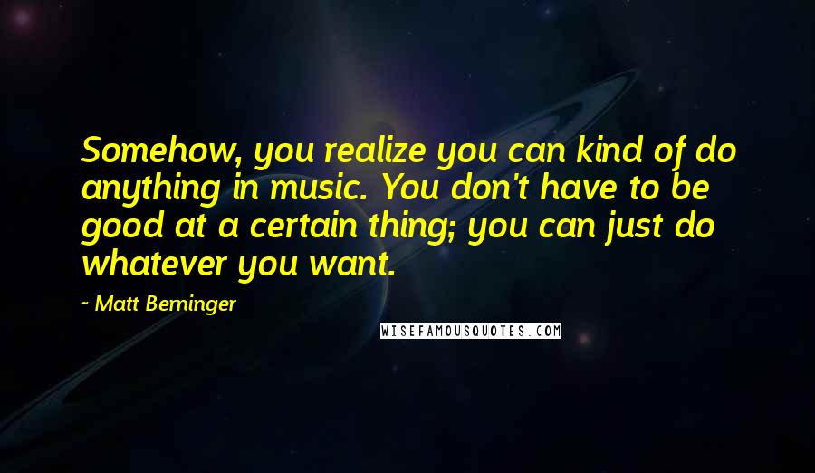 Matt Berninger Quotes: Somehow, you realize you can kind of do anything in music. You don't have to be good at a certain thing; you can just do whatever you want.