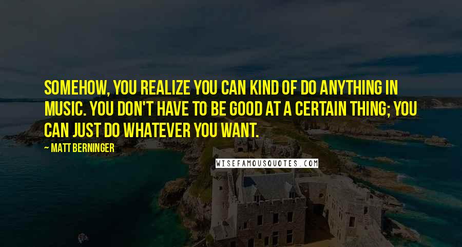 Matt Berninger Quotes: Somehow, you realize you can kind of do anything in music. You don't have to be good at a certain thing; you can just do whatever you want.