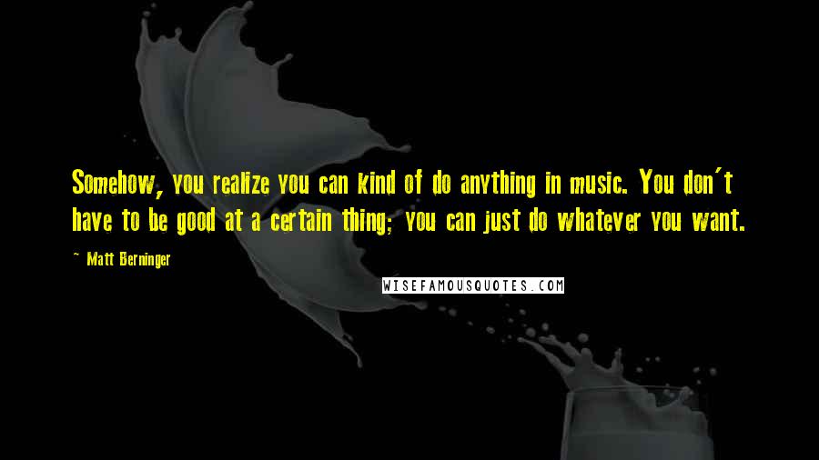 Matt Berninger Quotes: Somehow, you realize you can kind of do anything in music. You don't have to be good at a certain thing; you can just do whatever you want.