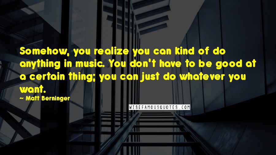 Matt Berninger Quotes: Somehow, you realize you can kind of do anything in music. You don't have to be good at a certain thing; you can just do whatever you want.