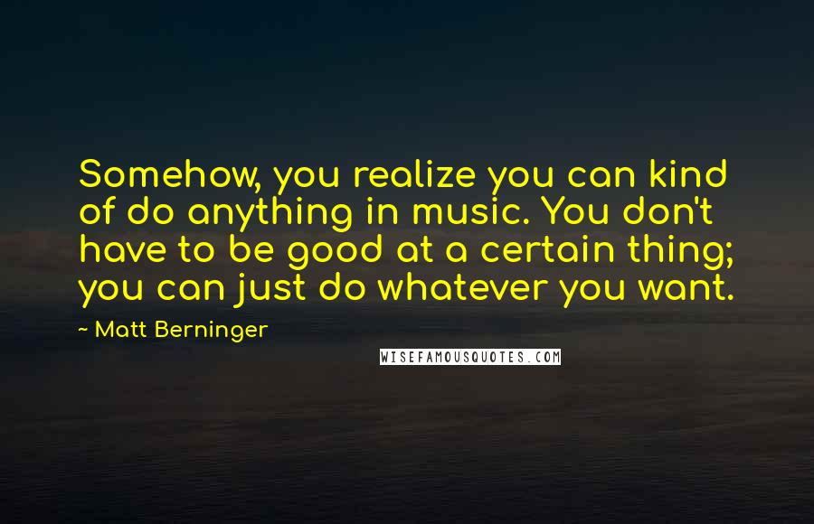 Matt Berninger Quotes: Somehow, you realize you can kind of do anything in music. You don't have to be good at a certain thing; you can just do whatever you want.