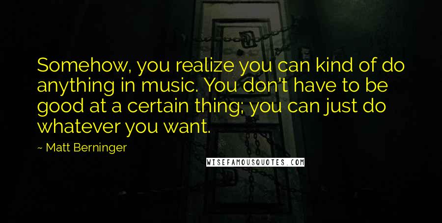 Matt Berninger Quotes: Somehow, you realize you can kind of do anything in music. You don't have to be good at a certain thing; you can just do whatever you want.