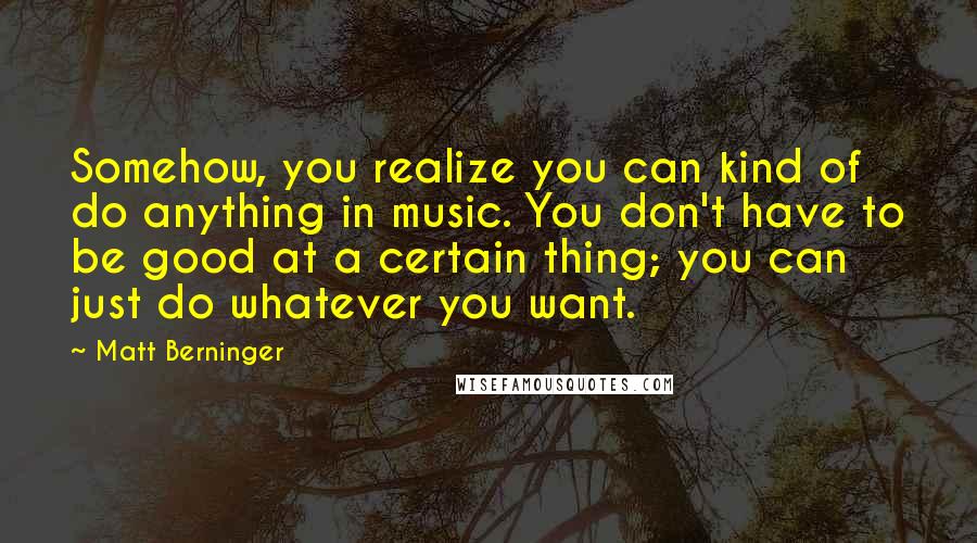Matt Berninger Quotes: Somehow, you realize you can kind of do anything in music. You don't have to be good at a certain thing; you can just do whatever you want.