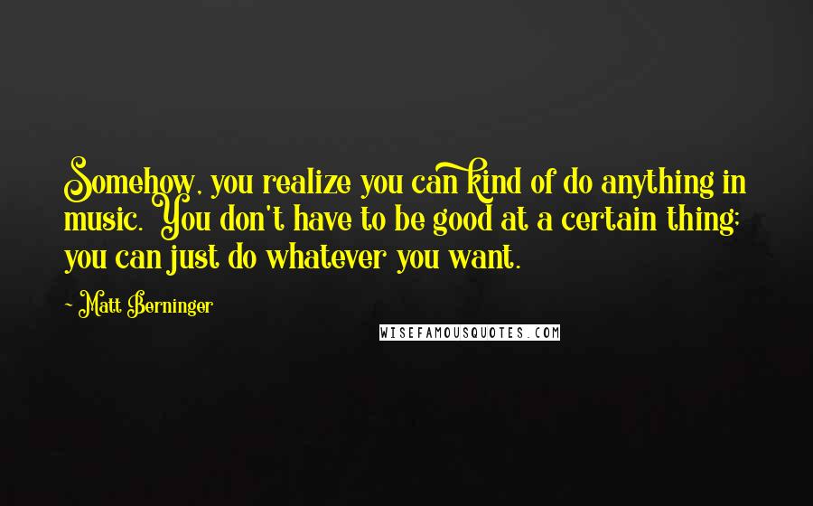 Matt Berninger Quotes: Somehow, you realize you can kind of do anything in music. You don't have to be good at a certain thing; you can just do whatever you want.