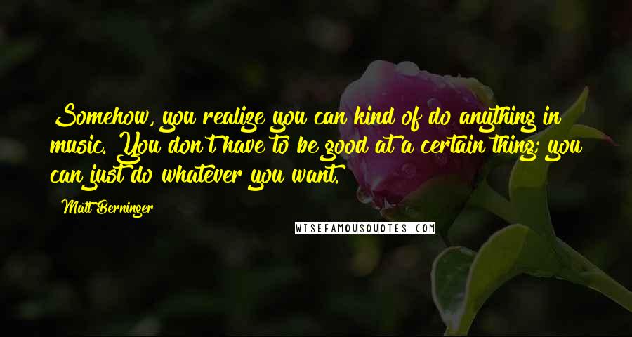Matt Berninger Quotes: Somehow, you realize you can kind of do anything in music. You don't have to be good at a certain thing; you can just do whatever you want.