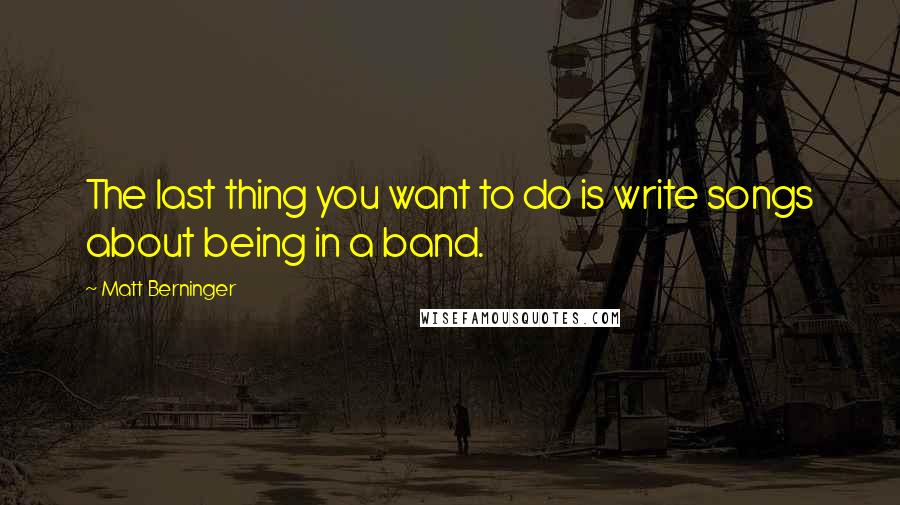 Matt Berninger Quotes: The last thing you want to do is write songs about being in a band.