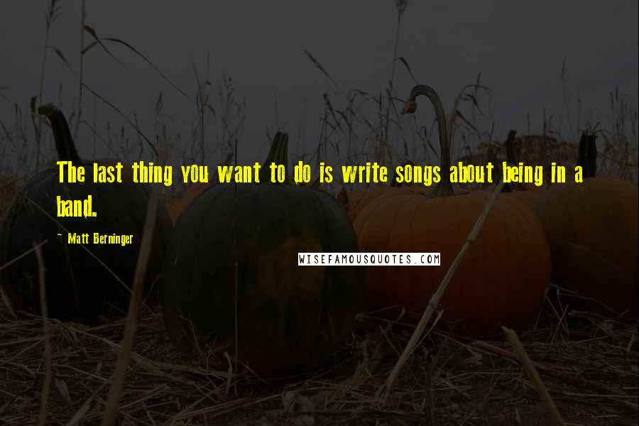 Matt Berninger Quotes: The last thing you want to do is write songs about being in a band.