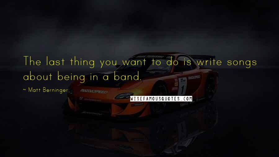 Matt Berninger Quotes: The last thing you want to do is write songs about being in a band.