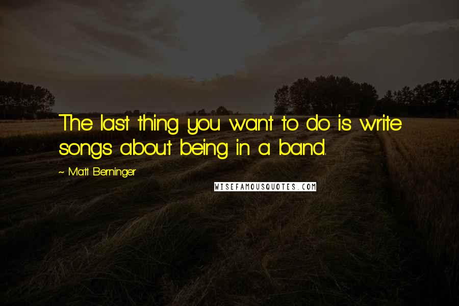 Matt Berninger Quotes: The last thing you want to do is write songs about being in a band.