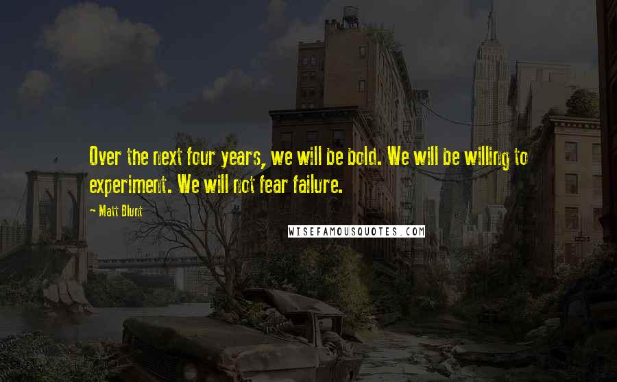 Matt Blunt Quotes: Over the next four years, we will be bold. We will be willing to experiment. We will not fear failure.