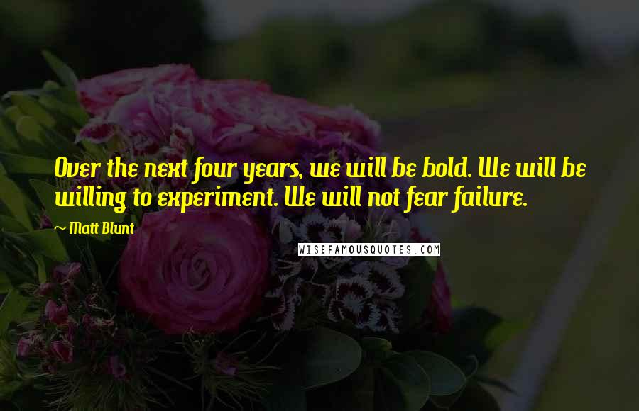 Matt Blunt Quotes: Over the next four years, we will be bold. We will be willing to experiment. We will not fear failure.