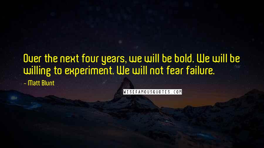 Matt Blunt Quotes: Over the next four years, we will be bold. We will be willing to experiment. We will not fear failure.