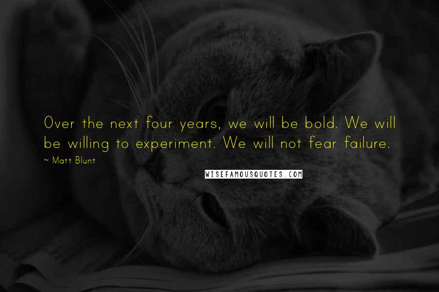 Matt Blunt Quotes: Over the next four years, we will be bold. We will be willing to experiment. We will not fear failure.