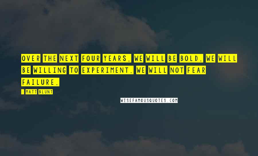 Matt Blunt Quotes: Over the next four years, we will be bold. We will be willing to experiment. We will not fear failure.