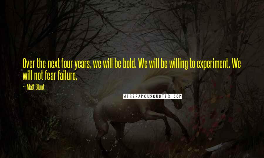 Matt Blunt Quotes: Over the next four years, we will be bold. We will be willing to experiment. We will not fear failure.