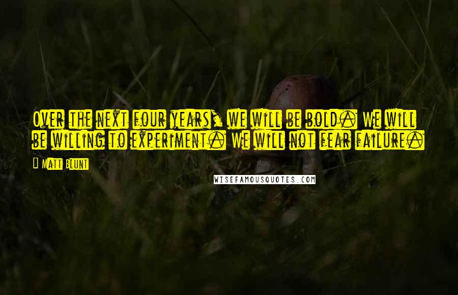 Matt Blunt Quotes: Over the next four years, we will be bold. We will be willing to experiment. We will not fear failure.