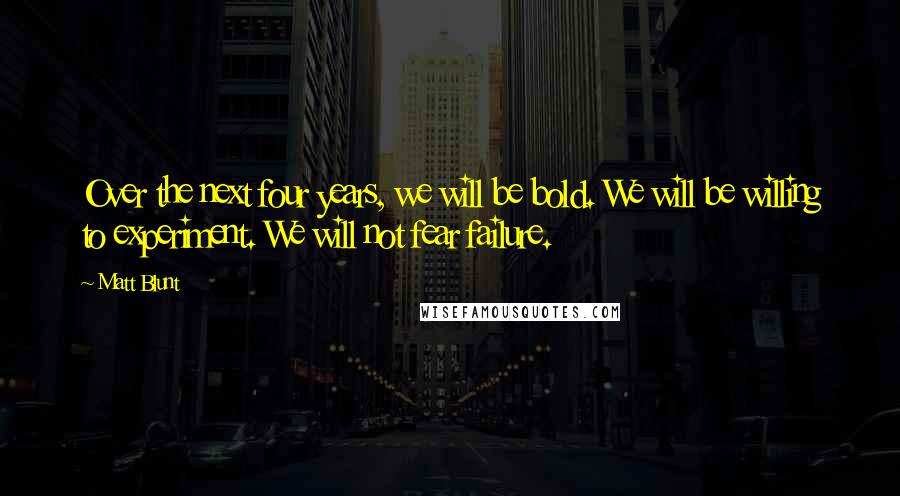 Matt Blunt Quotes: Over the next four years, we will be bold. We will be willing to experiment. We will not fear failure.