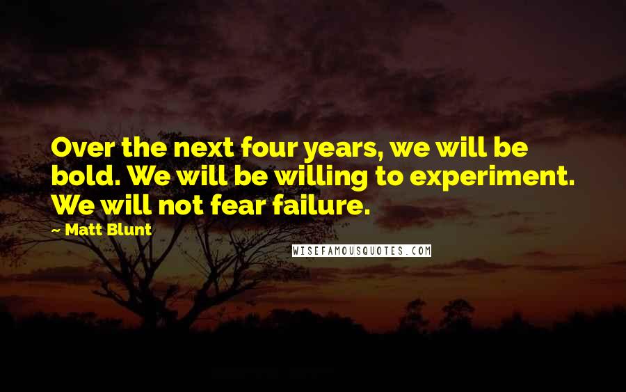 Matt Blunt Quotes: Over the next four years, we will be bold. We will be willing to experiment. We will not fear failure.