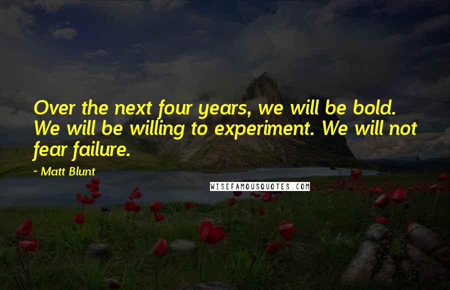 Matt Blunt Quotes: Over the next four years, we will be bold. We will be willing to experiment. We will not fear failure.
