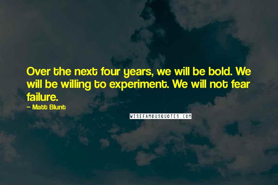 Matt Blunt Quotes: Over the next four years, we will be bold. We will be willing to experiment. We will not fear failure.