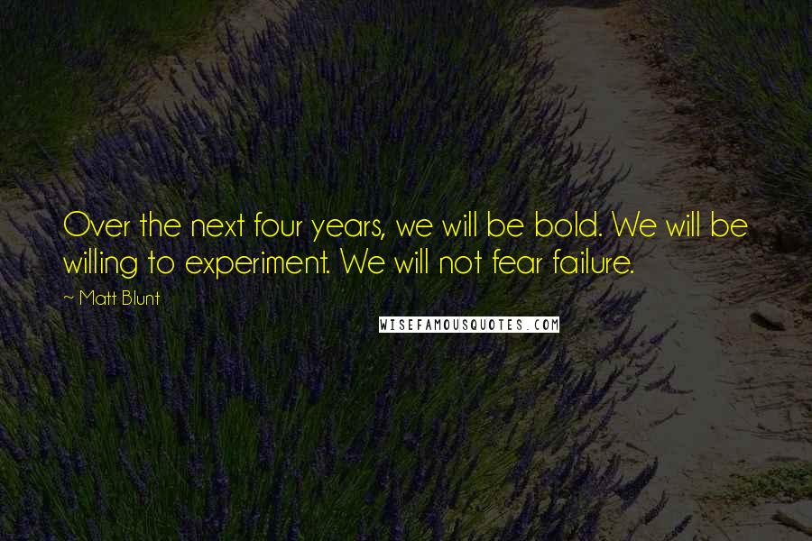 Matt Blunt Quotes: Over the next four years, we will be bold. We will be willing to experiment. We will not fear failure.