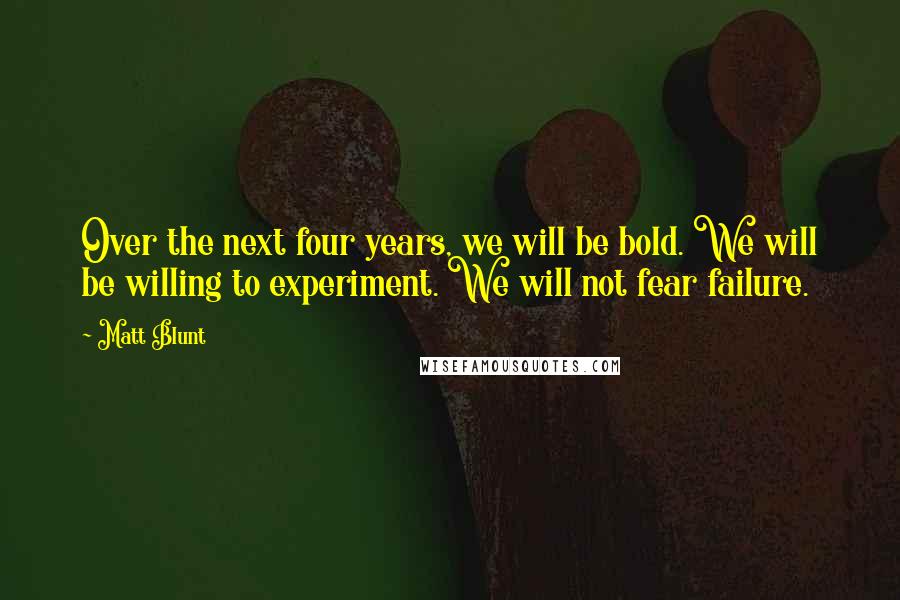 Matt Blunt Quotes: Over the next four years, we will be bold. We will be willing to experiment. We will not fear failure.