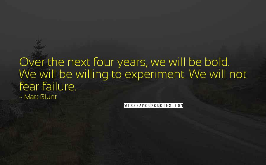 Matt Blunt Quotes: Over the next four years, we will be bold. We will be willing to experiment. We will not fear failure.