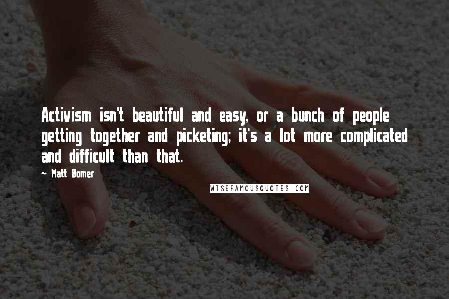 Matt Bomer Quotes: Activism isn't beautiful and easy, or a bunch of people getting together and picketing; it's a lot more complicated and difficult than that.