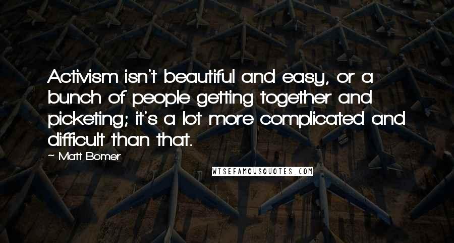 Matt Bomer Quotes: Activism isn't beautiful and easy, or a bunch of people getting together and picketing; it's a lot more complicated and difficult than that.