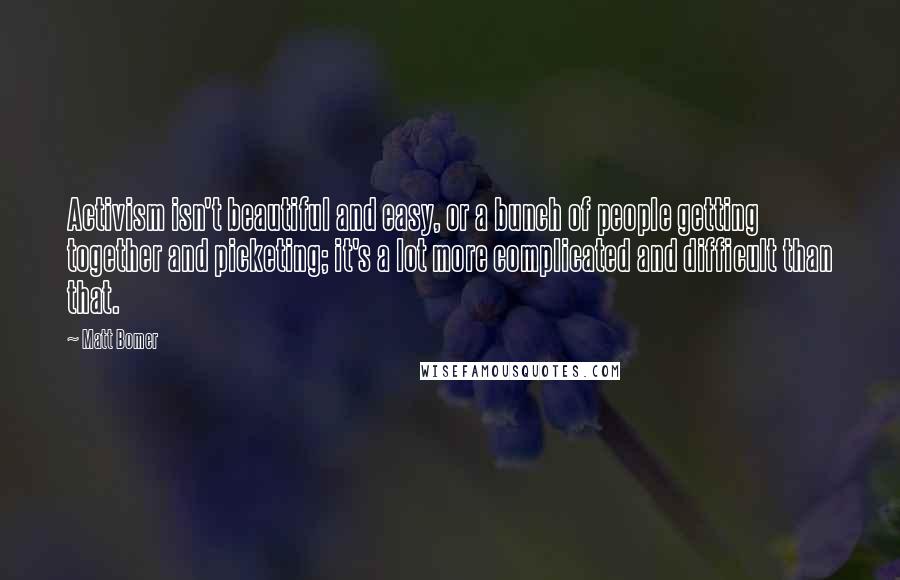 Matt Bomer Quotes: Activism isn't beautiful and easy, or a bunch of people getting together and picketing; it's a lot more complicated and difficult than that.